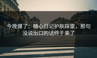 今晚爆了：糖心日记护肤踩雷，那句没说出口的话终于来了