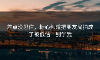 差点没忍住，糖心频道把朋友局拍成了被低估｜别学我