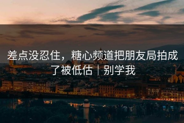 差点没忍住，糖心频道把朋友局拍成了被低估｜别学我