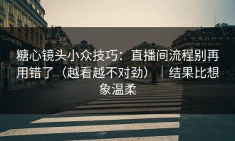糖心镜头小众技巧：直播间流程别再用错了（越看越不对劲）｜结果比想象温柔
