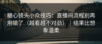 糖心镜头小众技巧：直播间流程别再用错了（越看越不对劲）｜结果比想象温柔