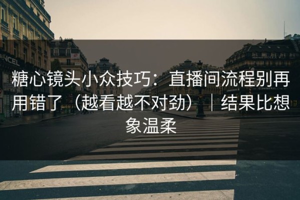 糖心镜头小众技巧：直播间流程别再用错了（越看越不对劲）｜结果比想象温柔