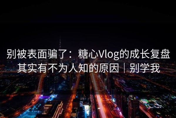 别被表面骗了：糖心Vlog的成长复盘其实有不为人知的原因｜别学我