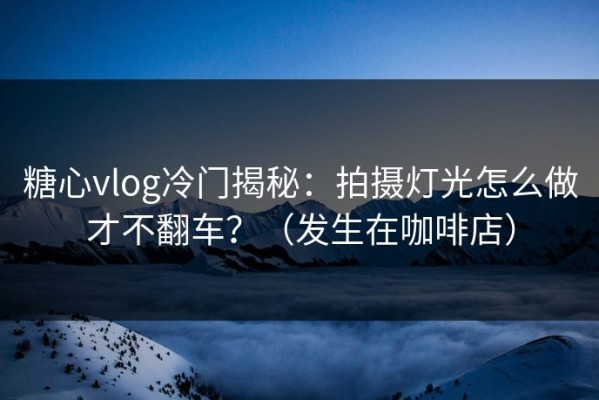 糖心vlog冷门揭秘：拍摄灯光怎么做才不翻车？（发生在咖啡店）