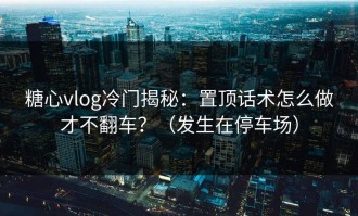 糖心vlog冷门揭秘：置顶话术怎么做才不翻车？（发生在停车场）
