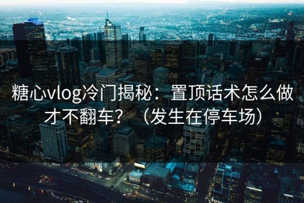 糖心vlog冷门揭秘：置顶话术怎么做才不翻车？（发生在停车场）