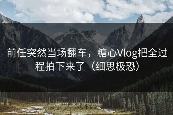 前任突然当场翻车，糖心Vlog把全过程拍下来了（细思极恐）