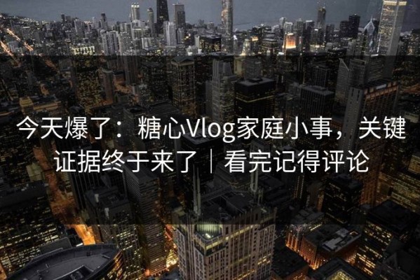 今天爆了：糖心Vlog家庭小事，关键证据终于来了｜看完记得评论