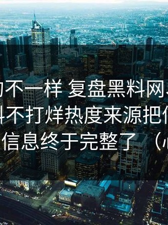 这次真的不一样 复盘黑料网、黑料入口、黑料不打烊热度来源把信息补全 这次信息终于完整了 （心情）