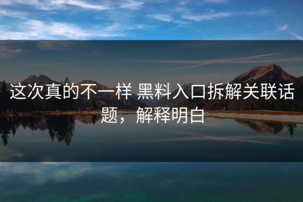 这次真的不一样 黑料入口拆解关联话题，解释明白