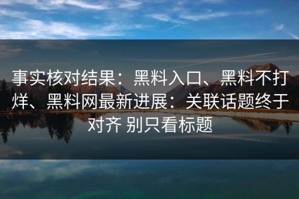 事实核对结果：黑料入口、黑料不打烊、黑料网最新进展：关联话题终于对齐 别只看标题