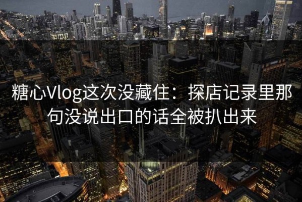 糖心Vlog这次没藏住：探店记录里那句没说出口的话全被扒出来