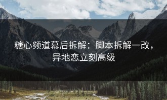 糖心频道幕后拆解：脚本拆解一改，异地恋立刻高级