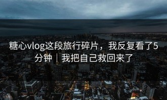 糖心vlog这段旅行碎片，我反复看了5分钟｜我把自己救回来了
