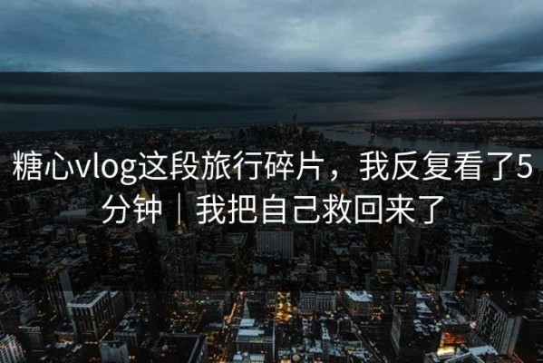糖心vlog这段旅行碎片，我反复看了5分钟｜我把自己救回来了