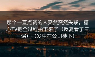 那个一直点赞的人突然突然失联，糖心TV把全过程拍下来了（反复看了三遍）（发生在公司楼下）