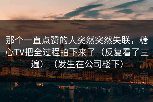 那个一直点赞的人突然突然失联，糖心TV把全过程拍下来了（反复看了三遍）（发生在公司楼下）