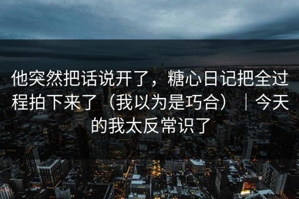 他突然把话说开了，糖心日记把全过程拍下来了（我以为是巧合）｜今天的我太反常识了