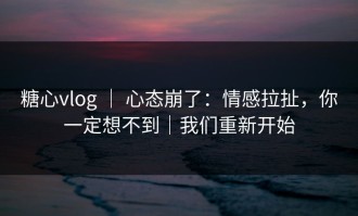 糖心vlog ｜ 心态崩了：情感拉扯，你一定想不到｜我们重新开始