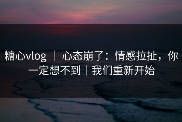 糖心vlog ｜ 心态崩了：情感拉扯，你一定想不到｜我们重新开始