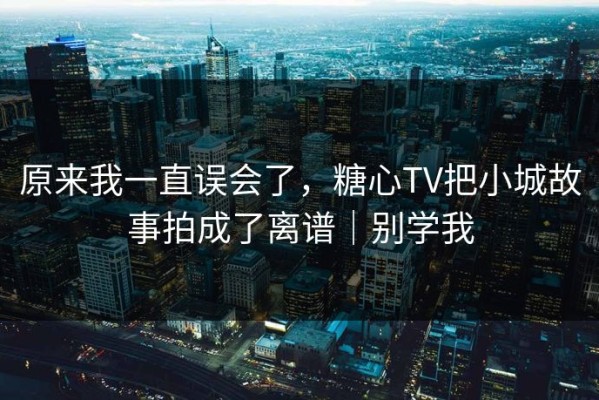 原来我一直误会了，糖心TV把小城故事拍成了离谱｜别学我