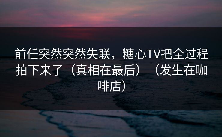 前任突然突然失联，糖心TV把全过程拍下来了（真相在最后）（发生在咖啡店）