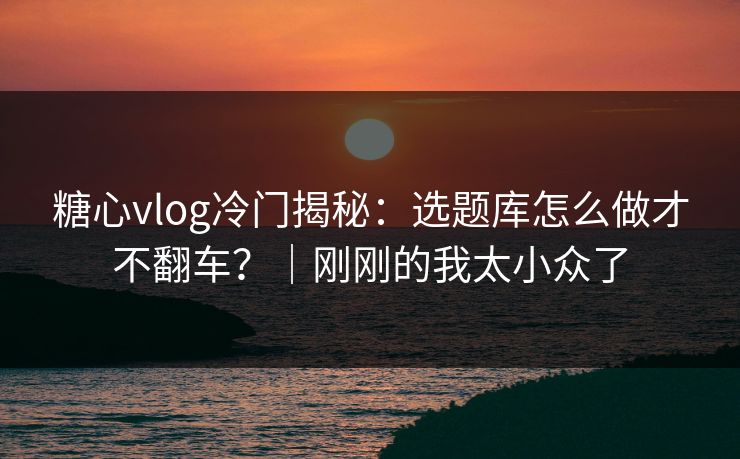 糖心vlog冷门揭秘：选题库怎么做才不翻车？｜刚刚的我太小众了