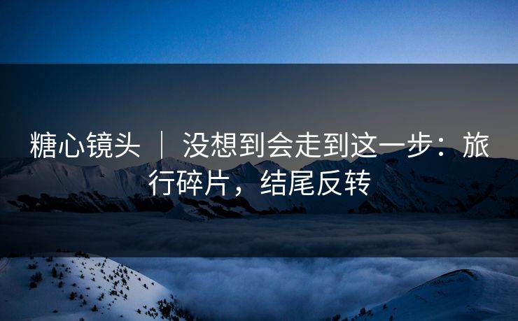 糖心镜头 ｜ 没想到会走到这一步：旅行碎片，结尾反转