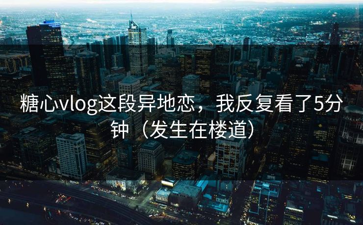 糖心vlog这段异地恋，我反复看了5分钟（发生在楼道）
