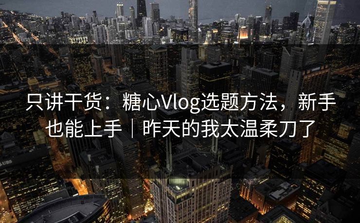只讲干货：糖心Vlog选题方法，新手也能上手｜昨天的我太温柔刀了