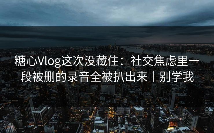糖心Vlog这次没藏住：社交焦虑里一段被删的录音全被扒出来｜别学我