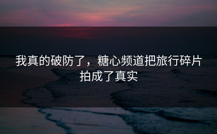 我真的破防了，糖心频道把旅行碎片拍成了真实