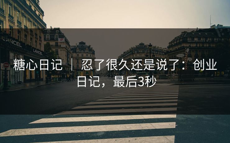 糖心日记 ｜ 忍了很久还是说了：创业日记，最后3秒