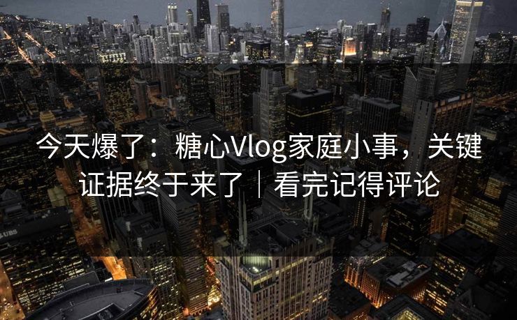 今天爆了：糖心Vlog家庭小事，关键证据终于来了｜看完记得评论