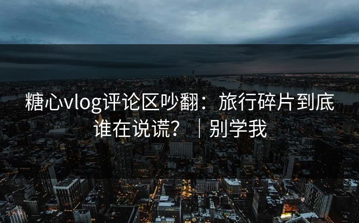 糖心vlog评论区吵翻：旅行碎片到底谁在说谎？｜别学我