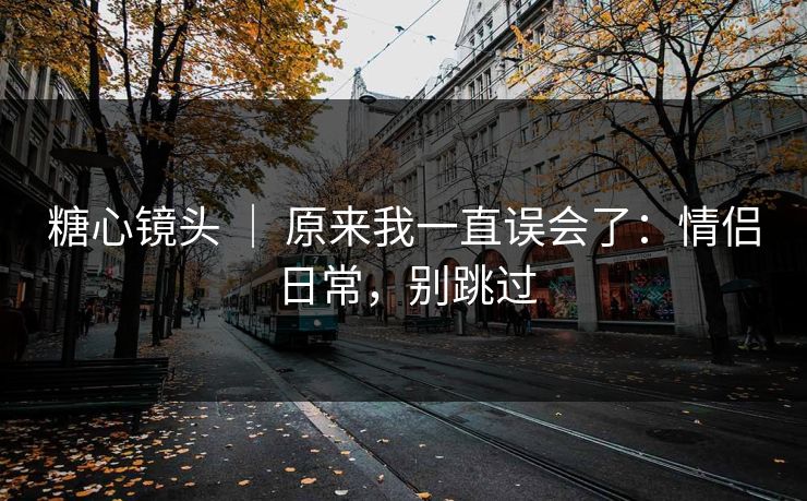 糖心镜头 ｜ 原来我一直误会了：情侣日常，别跳过