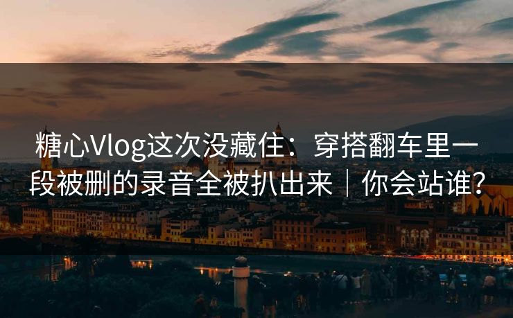 糖心Vlog这次没藏住：穿搭翻车里一段被删的录音全被扒出来｜你会站谁？