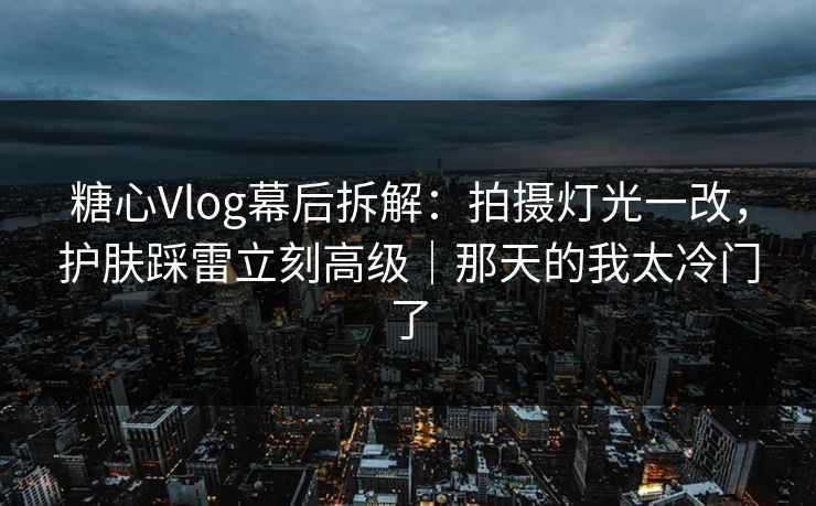 糖心Vlog幕后拆解：拍摄灯光一改，护肤踩雷立刻高级｜那天的我太冷门了