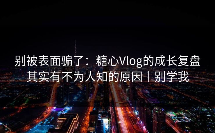 别被表面骗了：糖心Vlog的成长复盘其实有不为人知的原因｜别学我