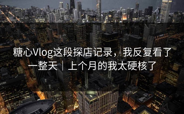 糖心Vlog这段探店记录，我反复看了一整天｜上个月的我太硬核了