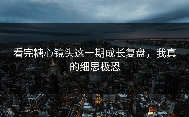 看完糖心镜头这一期成长复盘，我真的细思极恐