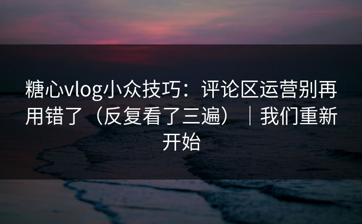 糖心vlog小众技巧：评论区运营别再用错了（反复看了三遍）｜我们重新开始