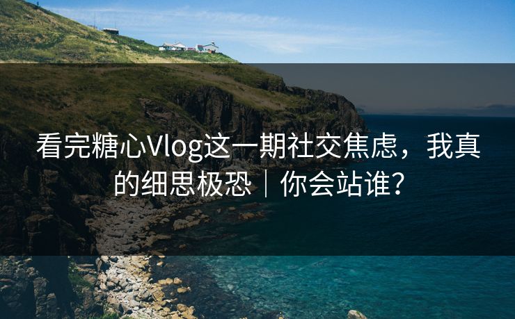 看完糖心Vlog这一期社交焦虑，我真的细思极恐｜你会站谁？