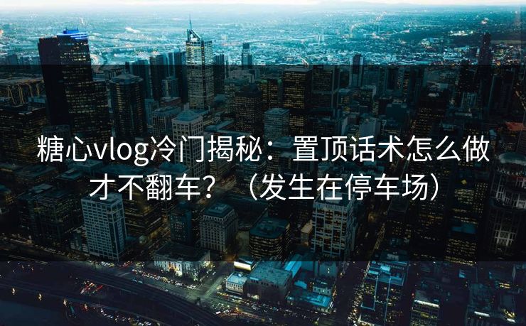 糖心vlog冷门揭秘：置顶话术怎么做才不翻车？（发生在停车场）