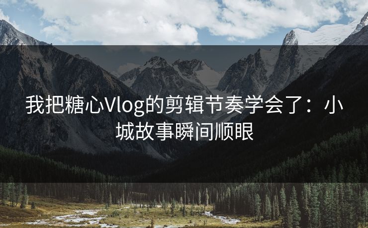我把糖心Vlog的剪辑节奏学会了：小城故事瞬间顺眼