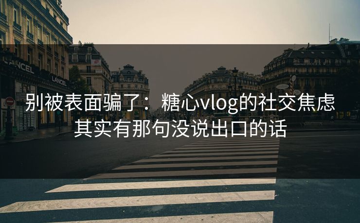 别被表面骗了：糖心vlog的社交焦虑其实有那句没说出口的话