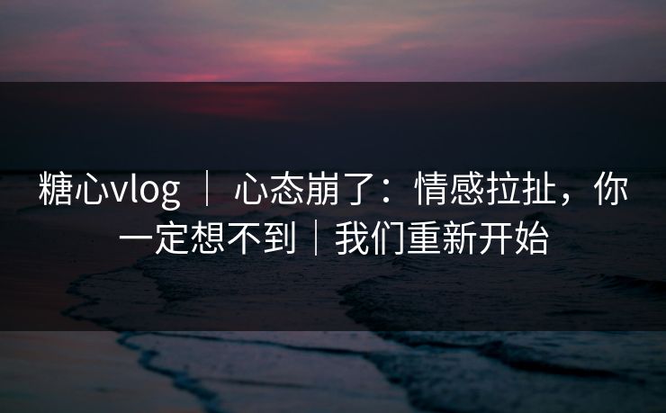 糖心vlog ｜ 心态崩了：情感拉扯，你一定想不到｜我们重新开始