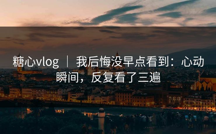 糖心vlog ｜ 我后悔没早点看到：心动瞬间，反复看了三遍