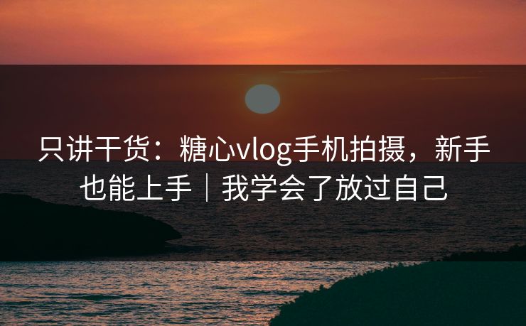 只讲干货：糖心vlog手机拍摄，新手也能上手｜我学会了放过自己