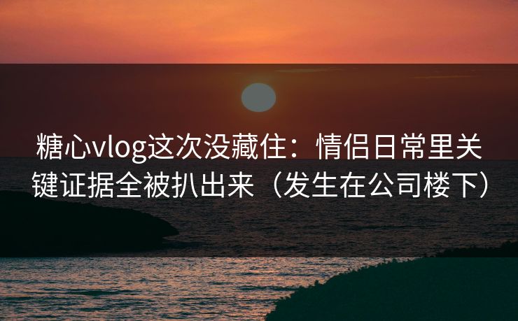 糖心vlog这次没藏住：情侣日常里关键证据全被扒出来（发生在公司楼下）